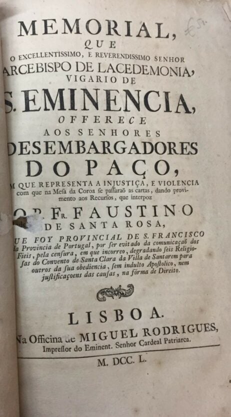 Memorial que o excellentissimo, e Reverendissimo Senhor Arcebispo de Lacedemonia, vigario de S. Eminencia, offerece aos senhores Desembargadores do Paço, que representa a injustiça, e violencia com que na Mesa da Coroa se passarão as cartas, dando provimento aos Recursos, que intrepoz o P. Fr. Faustino de Santa Rosa, e que foy Provincial de S. Francisco da Provincia de Portugal, por ser evitado da comunicaçaõ dos Fieis, pela censura, em que incorreo, degradando leis Religiosas do Convento de Santa Clara da Villa de Santarem para outros da sua obediencia, sem indulto Apostolico, nem justificaçoens das causas, na fórma de Direito